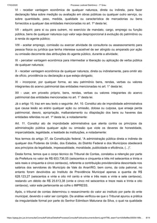 17/03/2020 · Processo Judicial Eletrônico - 1º Grau
https://pjepg.tjro.jus.br/consulta/ConsultaPublica/DetalheProcessoConsultaPublica/documentoSemLoginHTML.seam?ca=b5d9af8ec5500b148b… 8/14
VI - receber vantagem econômica de qualquer natureza, direta ou indireta, para fazer
declaração falsa sobre medição ou avaliação em obras públicas ou qualquer outro serviço, ou
sobre quantidade, peso, medida, qualidade ou característica de mercadorias ou bens
fornecidos a qualquer das entidades mencionadas no art. 1º desta lei;
VII - adquirir, para si ou para outrem, no exercício de mandato, cargo, emprego ou função
pública, bens de qualquer natureza cujo valor seja desproporcional à evolução do patrimônio ou
à renda do agente público;
VIII - aceitar emprego, comissão ou exercer atividade de consultoria ou assessoramento para
pessoa física ou jurídica que tenha interesse suscetível de ser atingido ou amparado por ação
ou omissão decorrente das atribuições do agente público, durante a atividade;
IX - perceber vantagem econômica para intermediar a liberação ou aplicação de verba pública
de qualquer natureza;
X - receber vantagem econômica de qualquer natureza, direta ou indiretamente, para omitir ato
de ofício, providência ou declaração a que esteja obrigado;
XI - incorporar, por qualquer forma, ao seu patrimônio bens, rendas, verbas ou valores
integrantes do acervo patrimonial das entidades mencionadas no art. 1° desta lei;
XII - usar, em proveito próprio, bens, rendas, verbas ou valores integrantes do acervo
patrimonial das entidades mencionadas no art. 1° desta lei.
Já o artigo 10, traz em seu texto o seguinte: Art. 10. Constitui ato de improbidade administrativa
que causa lesão ao erário qualquer ação ou omissão, dolosa ou culposa, que enseje perda
patrimonial, desvio, apropriação, malbaratamento ou dilapidação dos bens ou haveres das
entidades referidas no art. 1º desta lei, e notadamente:
Art. 11. Constitui ato de improbidade administrativa que atenta contra os princípios da
administração pública qualquer ação ou omissão que viole os deveres de honestidade,
imparcialidade, legalidade, e lealdade às instituições, e notadamente:
Nos termos do artigo 37, da Constituição federal, “A administração pública direta e indireta de
qualquer dos Poderes da União, dos Estados, do Distrito Federal e dos Municípios obedecerá
aos princípios da legalidade, impessoalidade, moralidade, publicidade e eficiência, (...)”.
Desta forma, temos que o corpo técnico do Tribunal de Contas, constatou a retenção por parte
da Prefeitura no valor de R$ 653.736,55 (seiscentos e cinquenta e três mil setecentos e trinta e
seis reais e cinquenta e cinco centavos), referente a contribuição previdenciária descontada nos
salários dos servidores do Município de Vale do Anari/RO, bem como, da cota patronal, no
entanto foram devolvidos ao Instituto de Previdência Municipal apenas a quantia de R$
628.123,27 (seiscentos e vinte e oito mil cento e vinte e três reais e vinte e sete centavos),
restando um débito de R$ 25.613,38 (vinte e cinco mil seiscentos e treze reais e trinta e oito
centavos), valor este pertencente ao cofre o IMPRESS.
Após, o tribunal de contas determinou o ressarcimento do valor ao instituto por parte do ente
municipal, devendo o valor ser corrigido. Da análise verificou-se que o Tribunal apurou a prática
da irregularidade formal por parte do Senhor Edimilson Maturana da Silva, o qual na qualidade
 