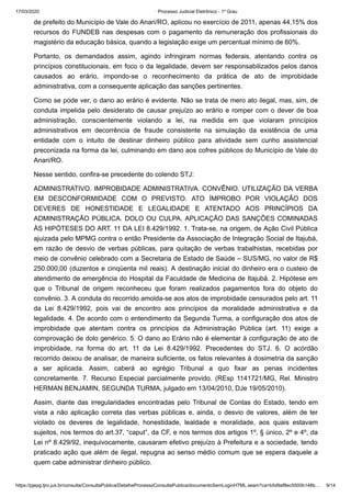 17/03/2020 · Processo Judicial Eletrônico - 1º Grau
https://pjepg.tjro.jus.br/consulta/ConsultaPublica/DetalheProcessoConsultaPublica/documentoSemLoginHTML.seam?ca=b5d9af8ec5500b148b… 9/14
de prefeito do Município de Vale do Anari/RO, aplicou no exercício de 2011, apenas 44,15% dos
recursos do FUNDEB nas despesas com o pagamento da remuneração dos profissionais do
magistério da educação básica, quando a legislação exige um percentual mínimo de 60%.
Portanto, os demandados assim, agindo infringiram normas federais, atentando contra os
princípios constitucionais, em foco o da legalidade, devem ser responsabilizados pelos danos
causados ao erário, impondo-se o reconhecimento da prática de ato de improbidade
administrativa, com a consequente aplicação das sanções pertinentes.
Como se pode ver, o dano ao erário é evidente. Não se trata de mero ato ilegal, mas, sim, de
conduta impelida pelo desiderato de causar prejuízo ao erário e romper com o dever de boa
administração, conscientemente violando a lei, na medida em que violaram princípios
administrativos em decorrência de fraude consistente na simulação da existência de uma
entidade com o intuito de destinar dinheiro público para atividade sem cunho assistencial
preconizada na forma da lei, culminando em dano aos cofres públicos do Município de Vale do
Anari/RO.
Nesse sentido, confira-se precedente do colendo STJ:
ADMINISTRATIVO. IMPROBIDADE ADMINISTRATIVA. CONVÊNIO. UTILIZAÇÃO DA VERBA
EM DESCONFORMIDADE COM O PREVISTO. ATO ÍMPROBO POR VIOLAÇÃO DOS
DEVERES DE HONESTIDADE E LEGALIDADE E ATENTADO AOS PRINCÍPIOS DA
ADMINISTRAÇÃO PÚBLICA. DOLO OU CULPA. APLICAÇÃO DAS SANÇÕES COMINADAS
ÀS HIPÓTESES DO ART. 11 DA LEI 8.429/1992. 1. Trata-se, na origem, de Ação Civil Pública
ajuizada pelo MPMG contra o então Presidente da Associação de Integração Social de Itajubá,
em razão de desvio de verbas públicas, para quitação de verbas trabalhistas, recebidas por
meio de convênio celebrado com a Secretaria de Estado de Saúde – SUS/MG, no valor de R$
250.000,00 (duzentos e cinqüenta mil reais). A destinação inicial do dinheiro era o custeio de
atendimento de emergência do Hospital da Faculdade de Medicina de Itajubá. 2. Hipótese em
que o Tribunal de origem reconheceu que foram realizados pagamentos fora do objeto do
convênio. 3. A conduta do recorrido amolda-se aos atos de improbidade censurados pelo art. 11
da Lei 8.429/1992, pois vai de encontro aos princípios da moralidade administrativa e da
legalidade. 4. De acordo com o entendimento da Segunda Turma, a configuração dos atos de
improbidade que atentam contra os princípios da Administração Pública (art. 11) exige a
comprovação de dolo genérico. 5. O dano ao Erário não é elementar à configuração de ato de
improbidade, na forma do art. 11 da Lei 8.429/1992. Precedentes do STJ. 6. O acórdão
recorrido deixou de analisar, de maneira suficiente, os fatos relevantes à dosimetria da sanção
a ser aplicada. Assim, caberá ao egrégio Tribunal a quo fixar as penas incidentes
concretamente. 7. Recurso Especial parcialmente provido. (REsp 1141721/MG, Rel. Ministro
HERMAN BENJAMIN, SEGUNDA TURMA, julgado em 13/04/2010, DJe 19/05/2010).
Assim, diante das irregularidades encontradas pelo Tribunal de Contas do Estado, tendo em
vista a não aplicação correta das verbas públicas e, ainda, o desvio de valores, além de ter
violado os deveres de legalidade, honestidade, lealdade e moralidade, aos quais estavam
sujeitos, nos termos do art.37, “caput”, da CF, e nos termos dos artigos 1º, § único, 2º e 4º, da
Lei nº 8.429/92, inequivocamente, causaram efetivo prejuízo à Prefeitura e a sociedade, tendo
praticado ação que além de ilegal, repugna ao senso médio comum que se espera daquele a
quem cabe administrar dinheiro público.
 