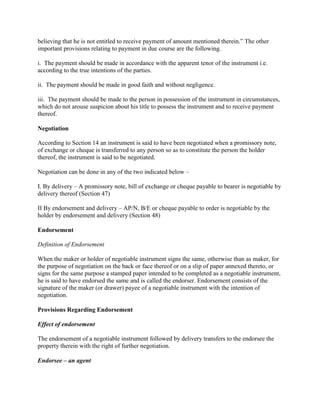 believing that he is not entitled to receive payment of amount mentioned therein.‖ The other
important provisions relating to payment in due course are the following.

i. The payment should be made in accordance with the apparent tenor of the instrument i.e.
according to the true intentions of the parties.

ii. The payment should be made in good faith and without negligence.

iii. The payment should be made to the person in possession of the instrument in circumstances,
which do not arouse suspicion about his title to possess the instrument and to receive payment
thereof.

Negotiation

According to Section 14 an instrument is said to have been negotiated when a promissory note,
of exchange or cheque is transferred to any person so as to constitute the person the holder
thereof, the instrument is said to be negotiated.

Negotiation can be done in any of the two indicated below –

I. By delivery – A promissory note, bill of exchange or cheque payable to bearer is negotiable by
delivery thereof (Section 47)

II By endorsement and delivery – AP/N, B/E or cheque payable to order is negotiable by the
holder by endorsement and delivery (Section 48)

Endorsement

Definition of Endorsement

When the maker or holder of negotiable instrument signs the same, otherwise than as maker, for
the purpose of negotiation on the back or face thereof or on a slip of paper annexed thereto, or
signs for the same purpose a stamped paper intended to be completed as a negotiable instrument,
he is said to have endorsed the same and is called the endorser. Endorsement consists of the
signature of the maker (or drawer) payee of a negotiable instrument with the intention of
negotiation.

Provisions Regarding Endorsement

Effect of endorsement

The endorsement of a negotiable instrument followed by delivery transfers to the endorsee the
property therein with the right of further negotiation.

Endorsee – an agent
 