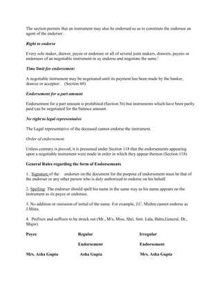 The section permits that an instrument may also be endorsed so as to constitute the endorsee an
agent of the endorser.

Right to endorse

Every sole maker, drawer, payee or endorsee or all of several joint makers, drawers, payees or
endorsees of an negotiable instrument m ay endorse and negotiate the same.'

Time limit for endorsement

A negotiable instrument may be negotiated until its payment has been made by the banker,
drawee or acceptor. (Section 60)

Endorsement for a part amount

Endorsement for a part amount is prohibited (Section 56) but instruments which have been partly
paid can be negotiated for the balance amount.

No right to legal representative

The Legal representative of the deceased cannot endorse the instrument.

Order of endorsement

Unless contrary is proved, it is presumed under Section 118 that the endorsements appearing
upon a negotiable instrument were made in order in which they appear thereon (Section 118)

General Rules regarding the form of Endorsements

1. Signature of the endorser on the document for the purpose of endorsement must be that of
the endorser or any other person who is duly authorized to endorse on his behalf.

2. Spelling: The endorser should spell his name in the same way as his name appears on the
instrument as its payee or endorsee.

3. No addition or omission of initial of the name. For example, J.C. Mishra cannot endorse as
J.Mitra.

4. Prefixes and suffixes to be struck out (Mr., M/s, Miss, Shri, Smt. Lala, Babu,General, Dr.,
Major)

Payee                         Regular                             Irregular

                              Endorsement                         Endorsement

Mrs. Asha Gupta                Asha Gupta                         Mrs. Asha Gupta
 