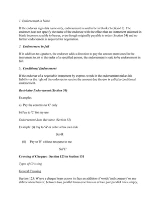 1. Endorsement in blank

If the endorser signs his name only, endorsement is said to be in blank (Section-16). The
endorser does not specify the name of the endorsee with the effect that an instrument endorsed in
blank becomes payable to bearer, even though originally payable to order (Section 54) and no
further endorsement is required for negotiation.

2. Endorsement in full

If in addition to signature, the endorser adds a direction to pay the amount mentioned in the
instrument to, or to the order of a specified person, the endorsement is said to be endorsement in
full.

3. Conditional Endorsement

If the endorser of a negotiable instrument by express words in the endorsement makes his
liability or the right of the endorsee to receive the amount due thereon is called a conditional
endorsement.

Restrictive Endorsement (Section 50)

Examples:

a) Pay the contents to 'C' only

b) Pay to 'C' for my use

Endorsement Sans Recourse (Section 52)

Example: (i) Pay to 'A' or order at his own risk

                              Sd/-R

  (ii)   Pay to 'B' without recourse to me

                                  Sd/'C'

Crossing of Cheques : Section 123 to Section 131

Types of Crossing

General Crossing

Section 123: Where a cheque bears across its face an addition of words 'and company' or any
abbreviation thereof, between two parallel transverse lines or of two pair parallel lines simply,
 