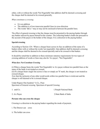 either, with or without the words 'Not Negotiable' that addition shall be deemed a crossing and
the cheque shall be deemed to be crossed generally.

What constitutes a crossing

       It is an addition
       The addition is of two transverse parallel lines in cross direction
       The words "&Co." may or may not be enclosed in between the parallel lines.

The effect of general crossing is that the cheque must be presented to the paying banker through
any banker and not by payee himself at the counter. The collecting banker credits the proceeds to
the account of the payee or the holder of the cheque. It is a direction to the paying banker.

Special crossing

According to Section 124:- Where a cheque bears across its face an addition of the name of a
banker either with or without the words 'not negotiable', that addition shall be deemed a crossing
and the cheque shall be deemed to be crossed specially and to be crossed to that banker.

It should be noted that in addition to these minimum statutory requirements for two types of
crossing addition of words or lines may also be 'A/c payee', "Not Negotiable".

What does Not Constitute Crossing

(i) When a cheque bears the words 'Not Negotiable' or A/c payee without two parallel lines or the
name of the bank it not treated as crossed.
(ii) If a cheque bears single line across is face or simply an 'X' mark, the cheque is not treated as
crossed cheque.
Note that the inclusion of any other word/words within two parallel lines is irrelevant and the
cheque is still deemed to be a crossed cheque.

Under Rupees One hundred % Co., Pune
Specimen of General crossing Specimen of special Crossing

1. and Co.                                             1.Punjab National Bank

2. A/c Payee                                           2.State Bank of India

Persons who can cross the cheque

Crossing is a direction to the paying banker regarding the mode of payment.

i. The Drawer can    cross

ii. The holder can cross
 