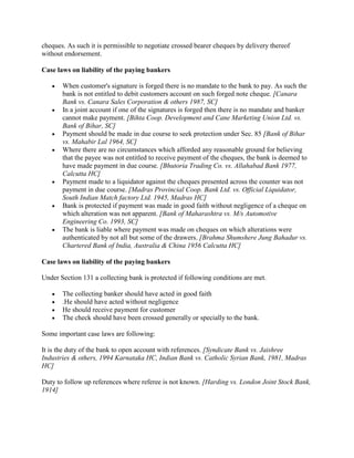 cheques. As such it is permissible to negotiate crossed bearer cheques by delivery thereof
without endorsement.

Case laws on liability of the paying bankers

       When customer's signature is forged there is no mandate to the bank to pay. As such the
       bank is not entitled to debit customers account on such forged note cheque. [Canara
       Bank vs. Canara Sales Corporation & others 1987, SC]
       In a joint account if one of the signatures is forged then there is no mandate and banker
       cannot make payment. [Bihta Coop. Development and Cane Marketing Union Ltd. vs.
       Bank of Bihar, SC]
       Payment should be made in due course to seek protection under Sec. 85 [Bank of Bihar
       vs. Mahabir Lal 1964, SC]
       Where there are no circumstances which afforded any reasonable ground for believing
       that the payee was not entitled to receive payment of the cheques, the bank is deemed to
       have made payment in due course. [Bhutoria Trading Co. vs. Allahabad Bank 1977,
       Calcutta HC]
       Payment made to a liquidator against the cheques presented across the counter was not
       payment in due course. [Madras Provincial Coop. Bank Ltd. vs. Official Liquidator,
       South Indian Match factory Ltd. 1945, Madras HC]
       Bank is protected if payment was made in good faith without negligence of a cheque on
       which alteration was not apparent. [Bank of Maharashtra vs. M/s Automotive
       Engineering Co. 1993, SC]
       The bank is liable where payment was made on cheques on which alterations were
       authenticated by not all but some of the drawers. [Brahma Shumshere Jung Bahadur vs.
       Chartered Bank of India, Australia & China 1956 Calcutta HC]

Case laws on liability of the paying bankers

Under Section 131 a collecting bank is protected if following conditions are met.

       The collecting banker should have acted in good faith
       .He should have acted without negligence
       He should receive payment for customer
       The check should have been crossed generally or specially to the bank.

Some important case laws are following:

It is the duty of the bank to open account with references. [Syndicate Bank vs. Jaishree
Industries & others, 1994 Karnataka HC, Indian Bank vs. Catholic Syrian Bank, 1981, Madras
HC]

Duty to follow up references where referee is not known. [Harding vs. London Joint Stock Bank,
1914]
 
