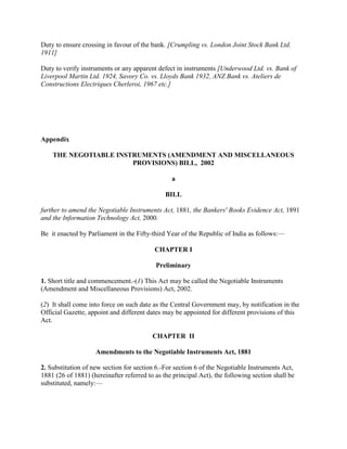 Duty to ensure crossing in favour of the bank. [Crumpling vs. London Joint Stock Bank Ltd.
1911]

Duty to verify instruments or any apparent defect in instruments [Underwood Ltd. vs. Bank of
Liverpool Martin Ltd. 1924, Savory Co. vs. Lloyds Bank 1932, ANZ Bank vs. Ateliers de
Constructions Electriques Cherleroi, 1967 etc.]




Appendix

    THE NEGOTIABLE INSTRUMENTS (AMENDMENT AND MISCELLANEOUS
                       PROVISIONS) BILL, 2002

                                                 a

                                               BILL

further to amend the Negotiable Instruments Act, 1881, the Bankers' Books Evidence Act, 1891
and the Information Technology Act, 2000.

Be it enacted by Parliament in the Fifty-third Year of the Republic of India as follows:—

                                           CHAPTER I

                                           Preliminary

1. Short title and commencement.-(1) This Act may be called the Negotiable Instruments
(Amendment and Miscellaneous Provisions) Act, 2002.

(2) It shall come into force on such date as the Central Government may, by notification in the
Official Gazette, appoint and different dates may be appointed for different provisions of this
Act.

                                          CHAPTER II

                    Amendments to the Negotiable Instruments Act, 1881

2. Substitution of new section for section 6.-For section 6 of the Negotiable Instruments Act,
1881 (26 of 1881) (hereinafter referred to as the principal Act), the following section shall be
substituted, namely:—
 