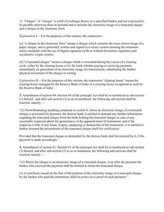 ‗6. ―Cheque‖.-A ―cheque‖ is a bill of exchange drawn on a specified banker and not expressed to
be payable otherwise than on demand and it includes the electronic image of a truncated cheque
and a cheque in the electronic form.

Explanation I.—For the purposes of this section, the expression—

(a) ―a cheque in the electronic form‖ means a cheque which contains the exact mirror image of a
paper cheque, and is generated, written and signed in a secure system ensuring the minimum
safety standards with the use of digital signature (with or without biometrics signature) and
asymmetric crypto system;

(b) ―a truncated cheque‖ means a cheque which is truncated during the course of a clearing
cycle, either by the clearing house or by the bank whether paying or receiving payment,
immediately on generation of an electronic image for transmission, substituting the further
physical movement of the cheque in writing.

Explanation II.—For the purposes of this section, the expression ―clearing house‖ means the
clearing house managed by the Reserve Bank of India or a clearing house recognised as such by
the Reserve Bank of India.‘.

3. Amendment of section 64.-Section 64 of the principal Act shall be re-numbered as sub-section
(1) thereof, and after sub-section (1) as so re-numbered, the following sub-section shall be
inserted, namely:—

―(2) Notwithstanding anything contained in section 6, where an electronic image of a truncated
cheque is presented for payment, the drawee bank is entitled to demand any further information
regarding the truncated cheque from the bank holding the truncated cheque in case of any
reasonable suspicion about the genuineness of the apparent tenor of instrument, and if the
suspicion is that of any fraud, forgery, tampering or destruction of the instrument, it is entitled to
further demand the presentment of the truncated cheque itself for verification:

Provided that the truncated cheque so demanded by the drawee bank shall be retained by it, if the
payment is made accordingly.‖.

4. Amendment of section 81.-Section 81 of the principal Act shall be re-numbered as sub-section
(1) thereof, and after sub-section (1) as so re-numbered, the following sub-sections shall be
inserted, namely:—

―(2) Where the cheque is an electronic image of a truncated cheque, even after the payment the
banker who received the payment shall be entitled to retain the truncated cheque.

(3) A certificate issued on the foot of the printout of the electronic image of a truncated cheque
by the banker who paid the instrument, shall be prima facie proof of such payment.‖.
 