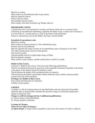 Must be in writing.
Must contain an unconditional order to pay money.
Must be signed by drawer.
Parties must be certain.
Sum payable must be certain.
Must comply with other formalities eg. Stamps, date etc.

PROMISSORY NOTES
A promissory note is an instrument in writing ( not being a bank note or a currency note)
containing an unconditional undertaking, signed by the maker to pay a certain sum of money to,
or to the order of , a certain person, or only to the bearer of the instrument.
Parties to a promissory note are the Maker, the Payee, and the Holder.

Essentials of a promissory note:
Must be in writing.
Must contain an express promise or clear undertaking to pay.
Promise must be unconditional.
Must be signed by the maker in token of an undertaking to pay to the payee or his order.
The maker and the payee must be certain person.
Sum must be certain.
Amount payable must be in legal tender money of India.
Must be properly stamped .
Must contain a name of place, number and the date on which it is made.

Holder in Due Course.
A person is ‗holder in due course‘ if he posses the following qualifications:
That for consideration became the possessor of the negitiable instrument if payable to the bearer,
or the payee or the indorsee thereof if payable to order .
That he became the holder of the instrument before its maturity.
That he became the holder in good faith without sufficient cause to believe that any defect
existed in the title of the transferor.
Privileges of a Holder in Due Course
Gets a better title than that of a transferor.
Liability of prior parties.

CHEQUE
A cheque is a bill of exchange drawn on specified banker and not expressed to be payable
otherwise than on demand and it includes the electronic image of a truncated cheque and a
cheque in electronic form.
Cheque is a bill of exchange but has 2 additional qualifications:
a). Always drawn of specified banker.
b). Always payable on demand.

Crossing of Cheques.
There are two types of cheques :
a). Open cheque- a cheque which is payable in cash across the counter of a bank is called an
 