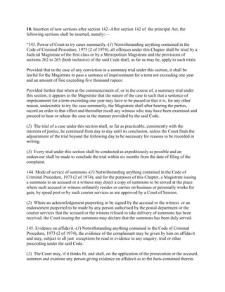 10. Insertion of new sections after section 142.-After section 142 of the principal Act, the
following sections shall be inserted, namely:—

―143. Power of Court to try cases summarily.-(1) Notwithstanding anything contained in the
Code of Criminal Procedure, 1973 (2 of 1974), all offences under this Chapter shall be tried by a
Judicial Magistrate of the first class or by a Metropolitan Magistrate and the provisions of
sections 262 to 265 (both inclusive) of the said Code shall, as far as may be, apply to such trials:

Provided that in the case of any conviction in a summary trial under this section, it shall be
lawful for the Magistrate to pass a sentence of imprisonment for a term not exceeding one year
and an amount of fine exceeding five thousand rupees:

Provided further that when at the commencement of, or in the course of, a summary trial under
this section, it appears to the Magistrate that the nature of the case is such that a sentence of
imprisonment for a term exceeding one year may have to be passed or that it is, for any other
reason, undesirable to try the case summarily, the Magistrate shall after hearing the parties,
record an order to that effect and thereafter recall any witness who may have been examined and
proceed to hear or rehear the case in the manner provided by the said Code.

(2) The trial of a case under this section shall, so far as practicable, consistently with the
interests of justice, be continued from day to day until its conclusion, unless the Court finds the
adjournment of the trial beyond the following day to be necessary for reasons to be recorded in
writing.

(3) Every trial under this section shall be conducted as expeditiously as possible and an
endeavour shall be made to conclude the trial within six months from the date of filing of the
complaint.

144. Mode of service of summons.-(1) Notwithstanding anything contained in the Code of
Criminal Procedure, 1973 (2 of 1974), and for the purposes of this Chapter, a Magistrate issuing
a summons to an accused or a witness may direct a copy of summons to be served at the place
where such accused or witness ordinarily resides or carries on business or personally works for
gain, by speed post or by such courier services as are approved by a Court of Session.

(2) Where an acknowledgement purporting to be signed by the accused or the witness or an
endorsement purported to be made by any person authorised by the postal department or the
courier services that the accused or the witness refused to take delivery of summons has been
received, the Court issuing the summons may declare that the summons has been duly served.

145. Evidence on affidavit.-(1) Notwithstanding anything contained in the Code of Criminal
Procedure, 1973 (2 of 1974), the evidence of the complainant may be given by him on affidavit
and may, subject to all just exceptions be read in evidence in any enquiry, trial or other
proceeding under the said Code.

(2) The Court may, if it thinks fit, and shall, on the application of the prosecution or the accused,
summon and examine any person giving evidence on affidavit as to the facts contained therein.
 