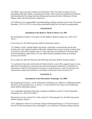 146. Bank‘s slip prima facie evidence of certain facts.-The Court shall, in respect of every
proceeding under this Chapter, on production of bank‘s slip or memo having thereon the official
mark denoting that the cheque has been dishonoured, presume the fact of dishonour of such
cheque, unless and until such fact is disproved.

147. Offences to be compoundable.-Notwithstanding anything contained in the Code of Criminal
Procedure, 1973 (2 of 1974), every offence punishable under this Act shall be compoundable.

                                           CHAPTER III

                    Amendment to the Bankers’ Books Evidence Act, 1891

11. Amendment of section 2.-In section 2 of the Bankers‘ Books Evidence Act, 1891 (18 of
1891),—

(a) for clause (3), the following clause shall be substituted, namely:—

‗(3) ―bankers‘ books‖ include ledgers, day-books, cash-books, account-books and all other
records used in the ordinary business of the bank, whether these records are kept in written form
or stored in a micro film, magnetic tape or in any other form of mechanical or electronic data
retrieval mechanism, either onsite or at any offsite location including a back-up or disaster
recovery site of both‘.‖

(b) in clause (8), after sub-clause (b), the following sub-clause shall be inserted, namely:—

―(c) a printout of any entry in the books of a bank stored in a micro film, magnetic tape or in any
other form of mechanical or electronic data retrieval mechanism obtained by a mechanical or
other process which in itself ensures the accuracy of such printout as a copy of such entry and
such printout contains the certificate in accordance with the provisions of section 2A.‖.

                                           CHAPTER IV

                    Amendments to the Information Technology Act, 2000

12. Amendment of section 1.-In the Information Technology Act, 2000 (21 of 2000) (hereinafter
referred to as the principal Act), in section 1, in sub-section (4), for clause (a), the following
clause shall be substituted, namely:—

―(a) a negotiable instrument (other than a cheque) as defined in section 13 of the Negotiable
Instruments Act, 1881 (26 of 1881);‖.

13. Insertion of a new section 81A.-After section 81 of the principal Act, the following section
shall be inserted, namely:—

‗81A. Application of the Act to electronic cheque and truncated cheque.-(1) The provisions of
this Act, for the time being in force, shall apply to, or in relation to, electronic cheques and the
 