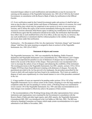 truncated cheques subject to such modifications and amendments as may be necessary for
carrying out the purposes of the Negotiable Instruments Act, 1881 (26 of 1881) by the Central
Government, in consultation with the Reserve Bank of India, by notification in the Official
Gazette.

(2) Every notification made by the Central Government under sub-section (1) shall be laid, as
soon as may be after it is made, before each House of Parliament, while it is in session, for a total
period of thirty days which may be comprised in one session or in two or more successive
sessions, and if, before the expiry of the session immediately following the session or the
successive sessions aforesaid, both Houses agree in making any modification in the notification
or both Houses agree that the notification should not be made, the notification shall thereafter
have effect only in such modified form or be of no effect, as the case may be; so, however, that
any such modification or annulment shall be without prejudice to the validity of anything
previously done under that notification.

Explanation.—For the purposes of this Act, the expressions ―electronic cheque‖ and ―truncated
cheque‖ shall have the same meaning as assigned to them in section 6 of the Negotiable
Instruments Act, 1881 (26 of 1881).‘.

                                Statement of objects and reasons

The Negotiable Instruments Act, 1881 was amended by the Banking, Public Financial
Institutions and Negotiable Instruments Laws (Amendment) Act, 1988 wherein a new Chapter
XVII was incorporated for penalties in case of dishonour of cheques due to insufficiency of
funds in the account of the drawer of the cheque. These provisions were incorporated with a
view to encourge the culture of use of cheques and enhancing the credibility of the instrument.
The existing provisions in the Negotiable Instruments Act,1881, namely, sections 138 to 142 in
Chapter XVII have been found deficient in dealing with dishonour of cheques. Not only the
punishment provided in the Act has proved to be inadequate, the procedure prescribed for the
Courts to deal with such matters has been found to be cumbersome. The Courts are unable to
dispose of such cases expeditiously in a time bound manner in view of the procedure contained
in the Act.

2. A large number of cases are reported to be pending under sections 138 to 142 of the
Negotiable Instruments Act in various courts in the country. Keeping in view the large number of
complaints under the said Act pending in various courts, a Working Group was constituted to
reveiw section 138 of the Negotiable Instruments Act, 1881 and make recommendations as to
what changes were needed to effectively achieve the purpose of that section.

3. The recommendations of the Working Group along with other representations from various
institutions and organisations were examined by the Government in consultation with the
Reserve Bank of India and other legal experts, and a Bill, namely, the Negotiable Instruments
(Amendment) Bill, 2001 was introduced in the Lok Sabha on 24th July, 2001. The Bill was
referred to Standing Committee on Finance which made certain recommendations in its report
submitted to Lok Sabha in November, 2001.
 