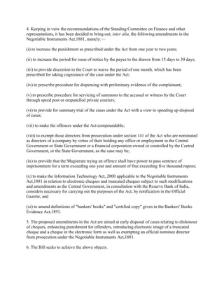 4. Keeping in veiw the recommendations of the Standing Committee on Finance and other
representations, it has been decided to bring out, inter alia, the following amendments in the
Negotiable Instruments Act,1881, namely:—

(i) to increase the punishment as prescribed under the Act from one year to two years;

(ii) to increase the period for issue of notice by the payee to the drawer from 15 days to 30 days;

(iii) to provide discretion to the Court to waive the period of one month, which has been
prescribed for taking cognizance of the case under the Act;

(iv) to prescribe procedure for dispensing with preliminary evidence of the complainant;

(v) to prescribe procedure for servicing of summons to the accused or witness by the Court
through speed post or empanelled private couriers;

(vi) to provide for summary trial of the cases under the Act with a view to speeding up disposal
of cases;

(vii) to make the offences under the Act compoundable;

(viii) to exempt those directors from prosecution under section 141 of the Act who are nominated
as directors of a company by virtue of their holding any office or employment in the Central
Government or State Government or a financial corporation owned or controlled by the Central
Government, or the State Government, as the case may be;

(ix) to provide that the Magistrate trying an offence shall have power to pass sentence of
imprisonment for a term exceeding one year and amount of fine exceeding five thousand rupees;

(x) to make the Information Technology Act, 2000 applicable to the Negotiable Instruments
Act,1881 in relation to electronic cheques and truncated cheques subject to such modifications
and amendments as the Central Government, in consultation with the Reserve Bank of India,
considers necessary for carrying out the purposes of the Act, by notification in the Official
Gazette; and

(xi) to amend definitions of "bankers' books" and "certified copy" given in the Bankers' Books
Evidence Act,1891.

5. The proposed amendments in the Act are aimed at early disposal of cases relating to dishonour
of cheques, enhancing punishment for offenders, introducing electronic image of a truncated
cheque and a cheque in the electronic form as well as exempting an official nominee director
from prosecution under the Negotiable Instruments Act,1881.

6. The Bill seeks to achieve the above objects.
 