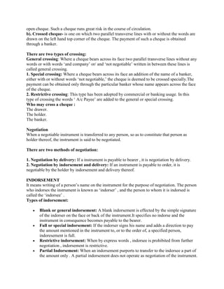 open cheque. Such a cheque runs great risk in the course of circulation.
b). Crossed cheque- is one on which two parallel transverse lines with or without the words are
drawn on the left hand top corner of the cheque. The payment of such a cheque is obtained
through a banker.

There are two types of crossing:
General crossing: Where a cheque bears across its face two parallel transverse lines without any
words or with words ‗and company‘ or/ and ‗not negotiable‘ written in between these lines is
called general crossing.
1. Special crossing: Where a cheque bears across its face an addition of the name of a banker,
either with or without words ‗not negotiable,‘ the cheque is deemed to be crossed specially.The
payment can be obtained only through the particular banker whose name appears across the face
of the cheque.
2. Restrictive crossing: This type has been adopted by commercial or banking usage. In this
type of crossing the words ‗ A/c Payee‘ are added to the general or special crossing.
Who may cross a cheque :
The drawer.
The holder.
The banker.

Negotiation
When a negotiable instrument is transferred to any person, so as to constitute that person as
holder thereof, the instrument is said to be negotiated.

There are two methods of negotiation:

1. Negotiation by delivery: If a instrument is payable to bearer , it is negotiation by delivery.
2. Negotiation by indorsement and delivery: If an instrument is payable to order, it is
negotiable by the holder by indorsement and delivery thereof.

INDORSEMENT
It means writing of a person‘s name on the instrument for the purpose of negotiation. The person
who indorses the instrument is known as ‗indorser‘ , and the person to whom it is indorsed is
called the ‗indorsee‘ .
Types of indorsement:

       Blank or general indorsement: A blank indorsement is effected by the simple signature
       of the indorser on the face or back of the instrument.It specifies no indorse and the
       instrument in consequence becomes payable to the bearer.
       Full or special indorsement: If the indorser signs his name and adds a direction to pay
       the amount mentioned in the instrument to, or to the order of, a specified person,
       indoresement is full.
       Restrictive indorsement: When by express words , indorsee is prohibited from further
       negotiation , indorsement is restrictive.
       Partial Indorsement: When an indorsement purports to transfer to the indorsee a part of
       the amount only . A partial indorsement does not operate as negotiation of the instrument.
 
