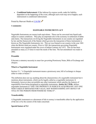 Conditional indorsement: If the indorser by express words, make his liability,
       dependent on the happening of the event, although such event may never happen, such
       indorsement is conditional indorsement.

Posted by Sharvani Shukla at 5:36 PM

1 comments:

                             EGOTIABLE INSTRUMENTS ACT

Negotiable Instruments are money/cash equivalents. These can be converted into liquid cash
subject to certain conditions. They play an important role in the economy in settlement of debts
and claims. The transactions involving the Negotiable Instruments in our country are regulated
by law and the framework of the Statute which governs the transaction of these instruments is
known as The Negotiable Instruments Act. This act was framed in our country in the year 1881
when the British ruled our country. Prior to 1881 the transactions governing Negotiable
Instruments were regulated under the cover of Indian Contract Act 1872. This act has been
amended as many as 23 times to meet the needs of the time. The last amendment was made in
2002.

Preamble

It became a statutory necessity to enact law governing Promissory Notes, Bills of Exchange and
cheques.

What is a Negotiable Instrument

Section 13:- " A Negotiable instrument means a promissory note, bill of exchange or cheque
either to order or bearer."

This definition does not say anything about the characteristics of a negotiable instrument but it
mentions about instruments, which can be legally called as a negotiable instrument. It
fortunately, however does not prohibit any other instrument which satisfies the features of
negotiability from being designated as negotiable instruments. Justice K.C.Wills defines
negotiable instrument as "ONE THE PROPERTY IN WHICH IS ACQUIRED BY ANY ONE
WHO TAKES IT BONAFIED FOR VALUE, NOT WITHSTANDING ANY DEFECT OF
TITLE IN THE PERSON FROM WHOM HE TOOK IT".

Transferability

A Negotiable instrument as a document of title to money is transferable either by the application
of the law or by the custom of the trade concerned.

Special feature of N.I
 