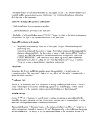 The special feature of such an instrument is the privilege it confers to the person who receives it
bonafide and for value, to possess good title thereto, even if the transferor has no title or had
defective title to the instrument.

Distinctive features of Negotiable Instruments

- Easily transferable from one person to another

- Confers absolute and good title on the transferee

- The holder of a Negotiable Instrument (P.N./B.E./Cheque) is called as the holder in due course
and possesses the right to sue upon the instrument in his own name.

Types of Negotiable Instruments

       Negotiable instruments by Statue are of three types, cheques, bills of exchange and
       promissory note.
       Negotiable instruments by custom or usage :- Some other instruments have acquired the
       character of negotiability by the the custom or usage of trade. Section 137 of Transfer of
       Property Act 1882 also recognizes that an instrument may be negotiable by Law or
       Custom. Thus in India Govt. Promissory notes, Shah Jog Hundis, Delivery Orders,
       Railway Receipts, Bill of Lading etc. have been held negotiable by usage or custom.
       These can be said as quasi statutory Negotiable Instruments.

Exceptions

Sometimes the Drawer and Holder can take away the negotiability of an instrument by
expression such as "Not Negotiable", Pay to "A" only. Here "A" (the holder) cannot transfer a
better title to the transferee.

Promissory Note

Section 4: "A promissory note is an instrument in writing (not being a bank note or a currency
note), containing an unconditional undertaking, signed by the maker to pay a certain sum of
money only to, or to the order of a certain person or to the bearer of the instrument."

Bill of Exchange

Section 5: "A bill of Exchange is an instrument in writing containing an unconditional order
signed by the maker, directing a certain person to pay a certain sum of money only to, or to the
order of a certain person or to the bearer of the instrument."

According to Section 7, the maker/creator of the instrument is known as 'Drawer'. The person to
whom payment may be made is known as "Payee". The person who is directed to pay the amount
is known as Drawee. He accepts to pay the amount mentioned in the instrument. In case of a
 