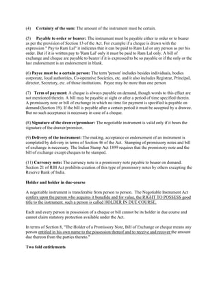 (4)   Certainty of the sum: The amount of the instrument must be certain.

(5) Payable to order or bearer: The instrument must be payable either to order or to bearer
as per the provision of Section 13 of the Act. For example if a cheque is drawn with the
expression " Pay to Ram Lal" it indicates that it can be paid to Ram Lal or any person as per his
order. But if it is written pay to 'Ram Lal' only it must be paid to Ram Lal only. A bill of
exchange and cheque are payable to bearer if it is expressed to be so payable or if the only or the
last endorsement is an endorsement in blank.

(6) Payee must be a certain person: The term 'person' includes besides individuals, bodies
corporate, local authorities, Co-operative Societies, etc. and it also includes Registrar, Principal,
director, Secretary, etc. of those institutions. Payee may be more than one person

(7) Term of payment: A cheque is always payable on demand, though words to this effect are
not mentioned therein. A bill may be payable at sight or after a period of time specified therein.
A promissory note or bill of exchange in which no time for payment is specified is payable on
demand (Section 19). If the bill is payable after a certain period it must be accepted by a drawee.
But no such acceptance is necessary in case of a cheque.

(8) Signature of the drawer/promisor: The negotiable instrument is valid only if it bears the
signature of the drawer/promisor.

(9) Delivery of the instrument: The making, acceptance or endorsement of an instrument is
completed by delivery in terms of Section 46 of the Act. Stamping of promissory notes and bill
of exchange is necessary. The Indian Stamp Act 1899 requires that the promissory note and the
bill of exchange except cheques to be stamped.

(11) Currency note: The currency note is a promissory note payable to bearer on demand.
Section 21 of RBI Act prohibits creation of this type of promissory notes by others excepting the
Reserve Bank of India.

Holder and holder in due-course

A negotiable instrument is transferable from person to person. The Negotiable Instrument Act
confers upon the person who acquires it bonafide and for value, the RIGHT TO POSSESS good
title to the instrument. such a person is called HOLDER IN DUE COURSE.

Each and every person in possession of a cheque or bill cannot be its holder in due course and
cannot claim statutory protection available under the Act.

In terms of Section 8, "The Holder of a Promissory Note, Bill of Exchange or cheque means any
person entitled in his own name to the possession thereof and to receive and recover the amount
due thereon from the parties thereto."

Two fold entitlements
 
