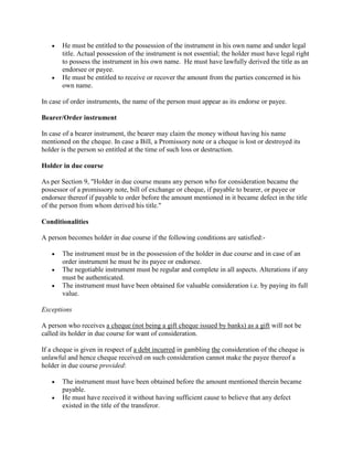 He must be entitled to the possession of the instrument in his own name and under legal
       title. Actual possession of the instrument is not essential; the holder must have legal right
       to possess the instrument in his own name. He must have lawfully derived the title as an
       endorsee or payee.
       He must be entitled to receive or recover the amount from the parties concerned in his
       own name.

In case of order instruments, the name of the person must appear as its endorse or payee.

Bearer/Order instrument

In case of a bearer instrument, the bearer may claim the money without having his name
mentioned on the cheque. In case a Bill, a Promissory note or a cheque is lost or destroyed its
holder is the person so entitled at the time of such loss or destruction.

Holder in due course

As per Section 9, "Holder in due course means any person who for consideration became the
possessor of a promissory note, bill of exchange or cheque, if payable to bearer, or payee or
endorsee thereof if payable to order before the amount mentioned in it became defect in the title
of the person from whom derived his title."

Conditionalities

A person becomes holder in due course if the following conditions are satisfied:-

       The instrument must be in the possession of the holder in due course and in case of an
       order instrument he must be its payee or endorsee.
       The negotiable instrument must be regular and complete in all aspects. Alterations if any
       must be authenticated.
       The instrument must have been obtained for valuable consideration i.e. by paying its full
       value.

Exceptions

A person who receives a cheque (not being a gift cheque issued by banks) as a gift will not be
called its holder in due course for want of consideration.

If a cheque is given in respect of a debt incurred in gambling the consideration of the cheque is
unlawful and hence cheque received on such consideration cannot make the payee thereof a
holder in due course provided:

       The instrument must have been obtained before the amount mentioned therein became
       payable.
       He must have received it without having sufficient cause to believe that any defect
       existed in the title of the transferor.
 