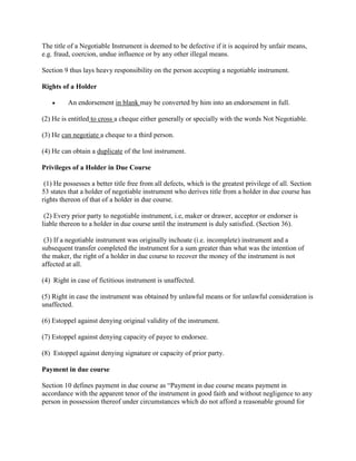 The title of a Negotiable Instrument is deemed to be defective if it is acquired by unfair means,
e.g. fraud, coercion, undue influence or by any other illegal means.

Section 9 thus lays heavy responsibility on the person accepting a negotiable instrument.

Rights of a Holder

          An endorsement in blank may be converted by him into an endorsement in full.

(2) He is entitled to cross a cheque either generally or specially with the words Not Negotiable.

(3) He can negotiate a cheque to a third person.

(4) He can obtain a duplicate of the lost instrument.

Privileges of a Holder in Due Course

 (1) He possesses a better title free from all defects, which is the greatest privilege of all. Section
53 states that a holder of negotiable instrument who derives title from a holder in due course has
rights thereon of that of a holder in due course.

 (2) Every prior party to negotiable instrument, i.e, maker or drawer, acceptor or endorser is
liable thereon to a holder in due course until the instrument is duly satisfied. (Section 36).

 (3) If a negotiable instrument was originally inchoate (i.e. incomplete) instrument and a
subsequent transfer completed the instrument for a sum greater than what was the intention of
the maker, the right of a holder in due course to recover the money of the instrument is not
affected at all.

(4) Right in case of fictitious instrument is unaffected.

(5) Right in case the instrument was obtained by unlawful means or for unlawful consideration is
unaffected.

(6) Estoppel against denying original validity of the instrument.

(7) Estoppel against denying capacity of payee to endorsee.

(8) Estoppel against denying signature or capacity of prior party.

Payment in due course

Section 10 defines payment in due course as ―Payment in due course means payment in
accordance with the apparent tenor of the instrument in good faith and without negligence to any
person in possession thereof under circumstances which do not afford a reasonable ground for
 