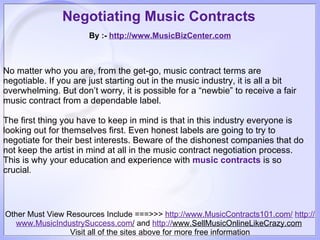 Negotiating Music Contracts   By :-  http:// www.MusicBizCenter.com Other Must View Resources Include ===>>>  http://www.MusicContracts101.com/   http:// www.MusicIndustrySuccess.com /  and  http:// www.SellMusicOnlineLikeCrazy.com   Visit all of the sites above for more free information No matter who you are, from the get-go, music contract terms are negotiable. If you are just starting out in the music industry, it is all a bit overwhelming. But don’t worry, it is possible for a “newbie” to receive a fair music contract from a dependable label.     The first thing you have to keep in mind is that in this industry everyone is looking out for themselves first. Even honest labels are going to try to negotiate for their best interests. Beware of the dishonest companies that do not keep the artist in mind at all in the music contract negotiation process. This is why your education and experience with  music contracts   is so crucial .  