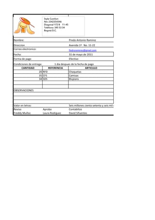 Style Comfort
                       Nit: 2342354346
                       Diagonal 172 B 11-45
                       Teléfono: 345 53 34
                       Bogotá D.C.


Nombre:                                       Predo Antonio Ramirez
Direccion                                     Avenida 1ª No. 11-22
Correo electronico:                           Pedroremirez@gmail.com
Fecha:                                        31 de mayo de 2011
Forma de pago                                 Efectivo
Condiciones de entrega:        1 dia despues de la fecha de pago
      CANTIDAD             REFERENCIA                    ARTICULO
                    20 RFD                 Chaquetas
                    35 CFS                 Camisas
                    34 SDS                 Blujeans


OBSERVACIONES




Valor en letras:                              Seis millones ciento setenta y seis mil dosientos cincuenta pesos
Reviso                Aprobo                  Contabilizo
Freddy Muñoz          Laura Rodrguez          David Sifuentes
 