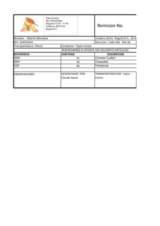 Style Comfort
                      Nit: 2342354346
                      Diagonal 172 B 11-45
                      Teléfono: 345 53 34                  Remision No.
                      Bogotá D.C.


Nombre : Alberto Mendoza                                  Ciudad y fecha : Bogotá D.C., 10 de noviembre de 2011
Nit: 234976543                                            Direccion : Calle 100 34h-34
Transportadora : Efecty            Conductor: Taylor Cortez
                                   DESPACHAMOS A USTEDES LOS SIGUIENTES ARTICULOS
REFERENCIA                         CANTIDAD                          DESCRIPCION
SDD                                            35           Camisas CuelloV
SER                                            28           Chaquetas
VDF                                            40           Pantalones


OBSERVACIONES                      DESPACHADO POR:        TRANSPORTADO POR: Taylor
                                   Claudia Sesan          Cortez
 