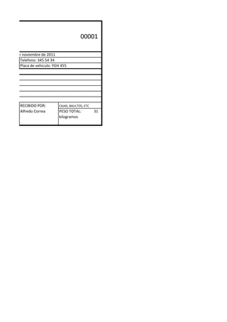 .                                              00001

á D.C., 10 de noviembre de 2011
             Telefono: 345 54 34
             Placa de vehiculo: YGH 455




            RECIBIDO POR:         CAJAS, BAULTOS, ETC
            Alfredo Correa        PESO TOTAL:           31
                                  kilogramos
 