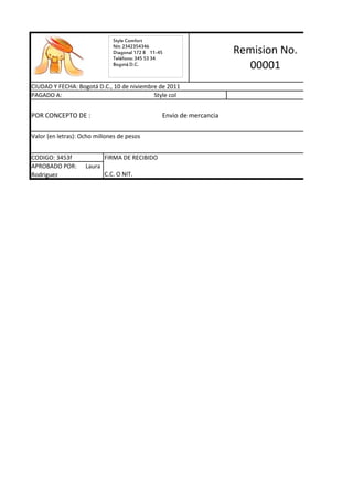 Style Comfort
                               Nit: 2342354346
                               Diagonal 172 B 11-45                    Remision No.
                               Teléfono: 345 53 34
                               Bogotá D.C.                               00001
CIUDAD Y FECHA: Bogotá D.C., 10 de niviembre de 2011
PAGADO A:                                  Style col                                  $ 8,000,000


POR CONCEPTO DE :                                 Envio de mercancia

Valor (en letras): Ocho millones de pesos


CODIGO: 3453f               FIRMA DE RECIBIDO
APROBADO POR:       Laura
Rodriguez                   C.C. O NIT.
 