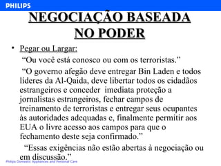 NEGOCIAÇÃO BASEADA NO PODER Pegar ou Largar: “ Ou você está conosco ou com os terroristas.” “ O governo afegão deve entregar Bin Laden e todos líderes da Al-Qaida, deve libertar todos os cidadãos estrangeiros e conceder  imediata proteção a jornalistas estrangeiros, fechar campos de treinamento de terroristas e entregar seus ocupantes às autoridades adequadas e, finalmente permitir aos EUA o livre acesso aos campos para que o fechamento deste seja confirmado.” “ Essas exigências não estão abertas à negociação ou em discussão.” 
