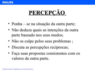 PERCEPÇÃO  Ponha – se na situação da outra parte; Não deduza quais as intenções da outra parte baseado nos seus medos; Não os culpe pelos seus problemas ; Discuta as percepções recíprocas; Faça suas propostas consistentes com os valores da outra parte. 