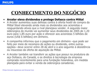 CONHECIMENTO DO NEGÓCIO Arcelor eleva dividendos e protege Dofasco contra Mittal  A Arcelor aumentou suas defesas contra à oferta hostil de compra da Mittal Steel elevando ainda mais os dividendos aos acionistas e resguardando ativos que a rival planejava vender. A segunda maior siderúrgica do mundo vai aumentar seus dividendos de 2005 de 1,20 euro para 1,85 euro por ação e oferecer aos acionistas 5 bilhões de euros (US$ 6 bilhões) em dinheiro. A companhia informou que o pagamento em dinheiro –que pode ser feito por meio de recompra de ações ou dividendo, entre outras opções– deve ocorrer entre 28 de abril e o ano seguinte à desistência ou insucesso da oferta de aquisição da Mittal. A Arcelor também vai transferir as ações que possui na produtora de aço Dofasco, do Canadá, e os direitos à tecnologia da empresa comprada recentemente para uma fundação holandesa, em medida planejada para evitar a venda da siderúrgica canadense. 