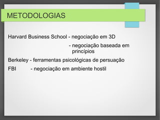 METODOLOGIAS
Harvard Business School - negociação em 3D
- negociação baseada em
princípios
Berkeley - ferramentas psicológicas de persuação
FBI - negociação em ambiente hostil
 