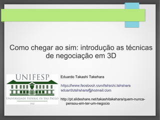 Como chegar ao sim: introdução as técnicas
de negociação em 3D
Eduardo Takashi Takehara
https://www.facebook.com/takashi.takeharahttps://www.facebook.com/takashi.takehara
eduardotakehara@hotmail.comeduardotakehara@hotmail.com
http://pt.slideshare.net/takashitakehara/quem-nunca-
pensou-em-ter-um-negocio
 