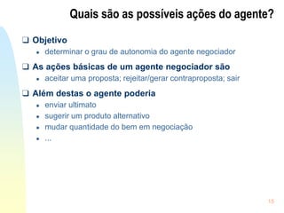 15
Quais são as possíveis ações do agente?
❑ Objetivo
● determinar o grau de autonomia do agente negociador
❑ As ações básicas de um agente negociador são
● aceitar uma proposta; rejeitar/gerar contraproposta; sair
❑ Além destas o agente poderia
● enviar ultimato
● sugerir um produto alternativo
● mudar quantidade do bem em negociação
● ...
 