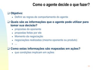 16
Como o agente decide o que fazer?
❑ Objetivo:
● Definir as regras de comportamento do agente
❑ Quais são as informações que o agente pode utilizar para
tomar sua decisão?
● propostas do oponente
● propostas feitas por ele
● Momento da negociação
● negociações realizadas (mesmo oponente ou produto)
● ...
❑ Como estas informações são mapeadas em ações?
● que condições implicam em ações
 