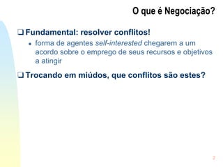 2
O que é Negociação?
❑ Fundamental: resolver conflitos!
● forma de agentes self-interested chegarem a um
acordo sobre o emprego de seus recursos e objetivos
a atingir
❑ Trocando em miúdos, que conflitos são estes?
 