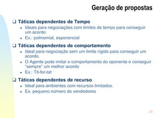 20
Geração de propostas
❑ Táticas dependentes de Tempo
● Ideais para negociações com limites de tempo para conseguir
um acordo
● Ex.: polinomial, exponencial
❑ Táticas dependentes de comportamento
● Ideal para negociação sem um limite rígido para conseguir um
acordo.
● O Agente pode imitar o comportamento do oponente e conseguir
“sempre” um melhor acordo
● Ex.: Tit-for-tat
❑ Táticas dependentes de recurso
● Ideal para ambientes com recursos limitados.
● Ex. pequeno número de vendedores
 