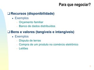 3
Para que negociar?
❑ Recursos (disponibilidade)
● Exemplos
• Orçamento familiar
• Banco de dados distribuídos
❑ Bens e valores (tangíveis e intangíveis)
● Exemplos
• Disputa de terras
• Compra de um produto no comércio eletrônico
• Leilões
 