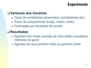 33
Experimento
❑ Variáveis dos Cenários
● Tipos de vendedores (amarrados, conciliadores etc)
● Prazo de compromisso (longo, médio, curto)
● Ordenação por facilidade de acordo
❑ Resultados
● Agentes com maior aversão ao risco obtêm resultados
melhores no geral
● Agentes de risco perdem muito ou ganham muito
 