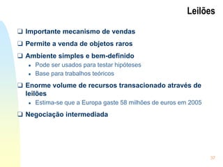 37
Leilões
❑ Importante mecanismo de vendas
❑ Permite a venda de objetos raros
❑ Ambiente simples e bem-definido
● Pode ser usados para testar hipóteses
● Base para trabalhos teóricos
❑ Enorme volume de recursos transacionado através de
leilões
● Estima-se que a Europa gaste 58 milhões de euros em 2005
❑ Negociação intermediada
 