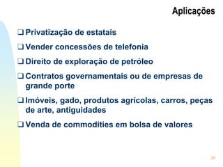 38
Aplicações
❑ Privatização de estatais
❑ Vender concessões de telefonia
❑ Direito de exploração de petróleo
❑ Contratos governamentais ou de empresas de
grande porte
❑ Imóveis, gado, produtos agrícolas, carros, peças
de arte, antiguidades
❑ Venda de commodities em bolsa de valores
 