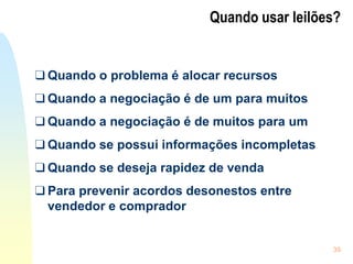 39
Quando usar leilões?
❑ Quando o problema é alocar recursos
❑ Quando a negociação é de um para muitos
❑ Quando a negociação é de muitos para um
❑ Quando se possui informações incompletas
❑ Quando se deseja rapidez de venda
❑ Para prevenir acordos desonestos entre
vendedor e comprador
 