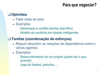 4
Para que negociar?
❑ Opiniões
● Falta visão do todo
● Exemplos
• Diplomacia e conflito familiar (pai-filho)
• Modelo de usuários em tutores inteligentes
❑ Tarefas (coordenação de esforços)
● Requer descobrir as relações de dependência entre o
vários agentes
● Exemplos
• Desenvolvimento de um projeto (quem faz o que
quando)
• Jogo de futebol, patrulha,...
 