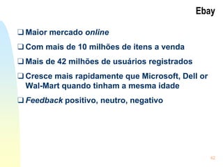42
Ebay
❑ Maior mercado online
❑ Com mais de 10 milhões de itens a venda
❑ Mais de 42 milhões de usuários registrados
❑ Cresce mais rapidamente que Microsoft, Dell or
Wal-Mart quando tinham a mesma idade
❑ Feedback positivo, neutro, negativo
 