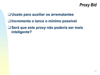 44
Proxy Bid
❑ Usado para auxiliar os arrematantes
❑ Incrementa o lance o mínimo possível
❑ Será que este proxy não poderia ser mais
inteligente?
 
