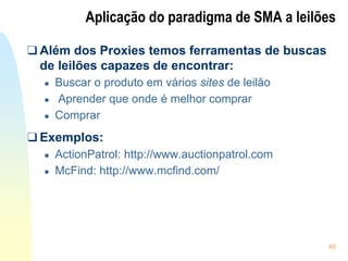 46
Aplicação do paradigma de SMA a leilões
❑ Além dos Proxies temos ferramentas de buscas
de leilões capazes de encontrar:
● Buscar o produto em vários sites de leilão
● Aprender que onde é melhor comprar
● Comprar
❑ Exemplos:
● ActionPatrol: http://www.auctionpatrol.com
● McFind: http://www.mcfind.com/
 
