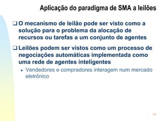 47
Aplicação do paradigma de SMA a leilões
❑ O mecanismo de leilão pode ser visto como a
solução para o problema da alocação de
recursos ou tarefas a um conjunto de agentes
❑ Leilões podem ser vistos como um processo de
negociações automáticas implementada como
uma rede de agentes inteligentes
● Vendedores e compradores interagem num mercado
eletrônico
 