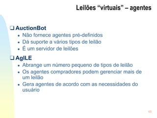 49
Leilões “virtuais” – agentes
❑ AuctionBot
● Não fornece agentes pré-definidos
● Dá suporte a vários tipos de leilão
● É um servidor de leilões
❑ AgILE
● Abrange um número pequeno de tipos de leilão
● Os agentes compradores podem gerenciar mais de
um leilão
● Gera agentes de acordo com as necessidades do
usuário
 