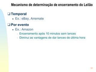 58
Mecanismo de determinação de encerramento do Leilão
❑ Temporal
● Ex.: eBay, Arremate
❑ Por evento
● Ex.: Amazon
• Encerramento após 10 minutos sem lances
• Diminui as vantagens de dar lances de última hora
 
