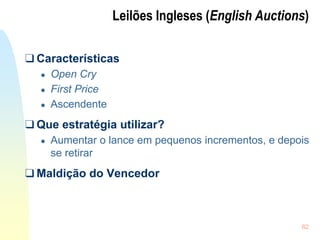 62
Leilões Ingleses (English Auctions)
❑ Características
● Open Cry
● First Price
● Ascendente
❑ Que estratégia utilizar?
● Aumentar o lance em pequenos incrementos, e depois
se retirar
❑ Maldição do Vencedor
 