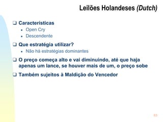 63
Leilões Holandeses (Dutch)
❑ Características
● Open Cry
● Descendente
❑ Que estratégia utilizar?
● Não há estratégias dominantes
❑ O preço começa alto e vai diminuindo, até que haja
apenas um lance, se houver mais de um, o preço sobe
❑ Também sujeitos à Maldição do Vencedor
 