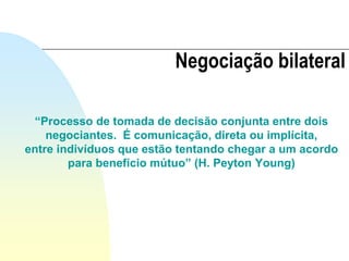 “Processo de tomada de decisão conjunta entre dois
negociantes. É comunicação, direta ou implícita,
entre indivíduos que estão tentando chegar a um acordo
para benefício mútuo” (H. Peyton Young)
Negociação bilateral
 