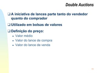 72
Double Auctions
❑ A iniciativa de lances parte tanto do vendedor
quanto do comprador
❑ Utilizado em bolsas de valores
❑ Definição do preço:
● Valor médio
● Valor do lance de compra
● Valor do lance de venda
 